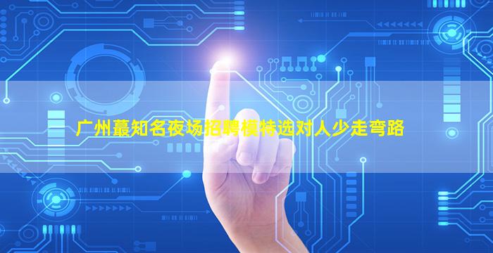广州蕞知名夜场招聘模特选对人少走弯路